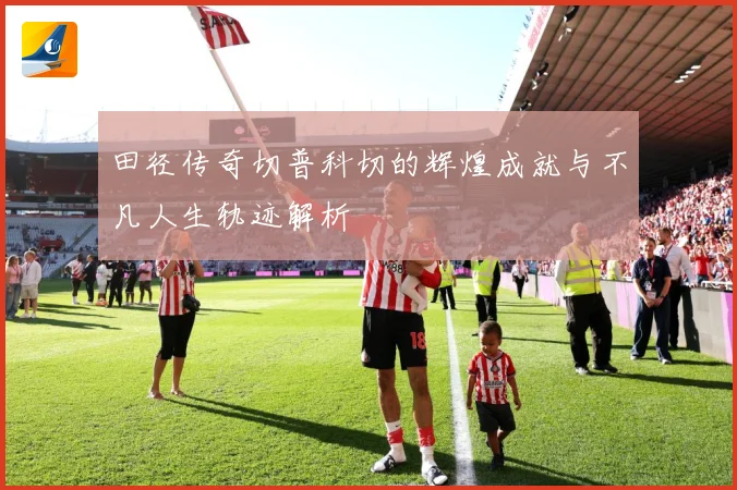田径传奇切普科切的辉煌成就与不凡人生轨迹解析