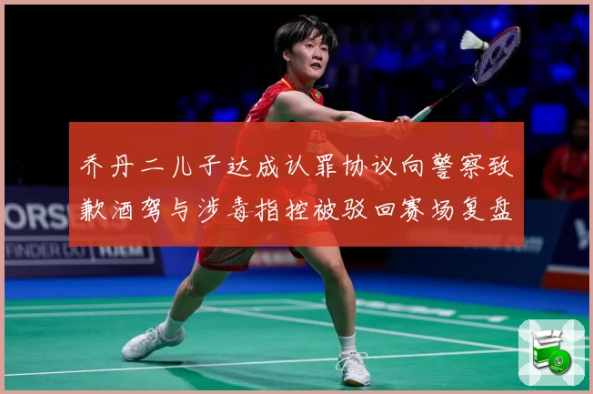 乔丹二儿子达成认罪协议向警察致歉酒驾与涉毒指控被驳回赛场复盘