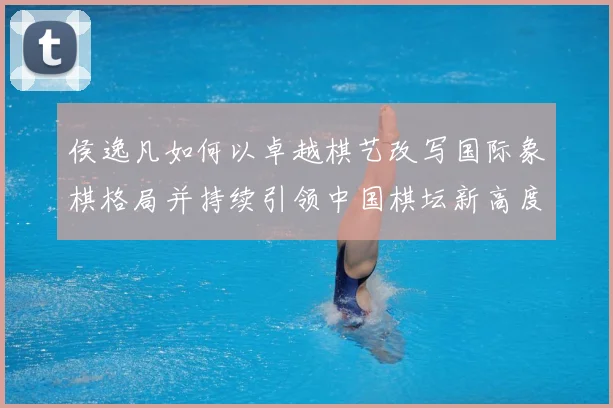 侯逸凡如何以卓越棋艺改写国际象棋格局并持续引领中国棋坛新高度