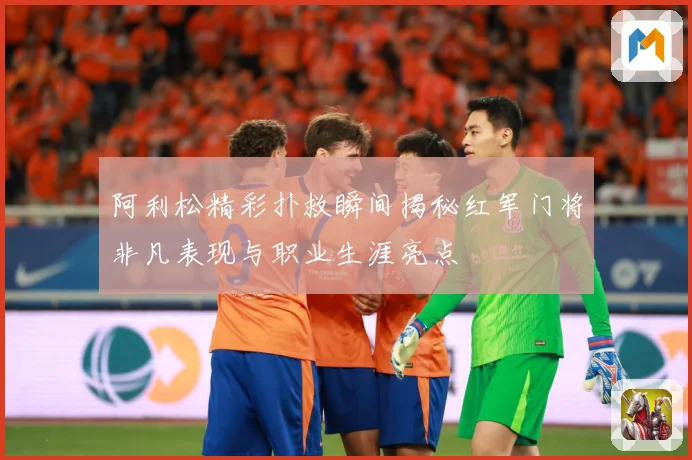 阿利松精彩扑救瞬间揭秘红军门将非凡表现与职业生涯亮点
