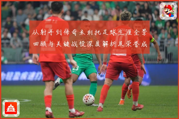 从射手到传奇米利托足球生涯全景回顾与关键战役深度解析及荣誉成就盘点