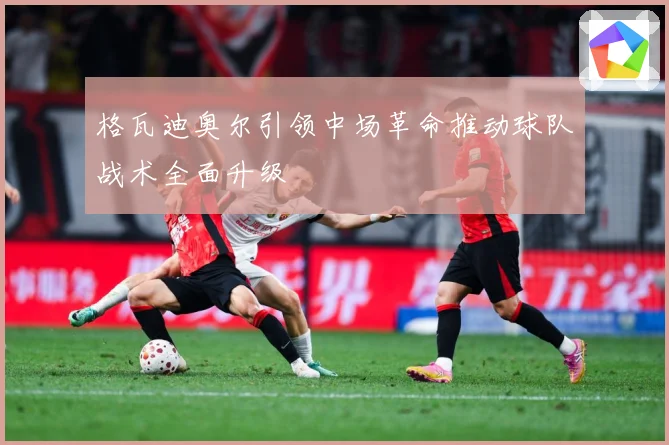 格瓦迪奥尔引领中场革命推动球队战术全面升级