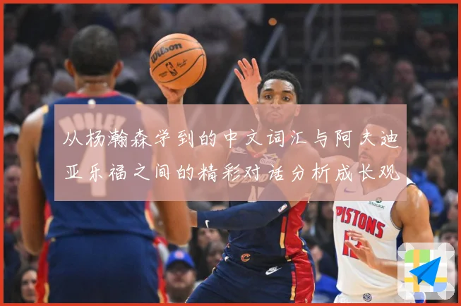 从杨瀚森学到的中文词汇与阿夫迪亚乐福之间的精彩对话分析成长观察