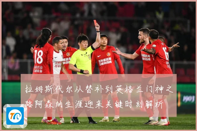 拉姆斯代尔从替补到英格兰门神之路阿森纳生涯迎来关键时刻解析