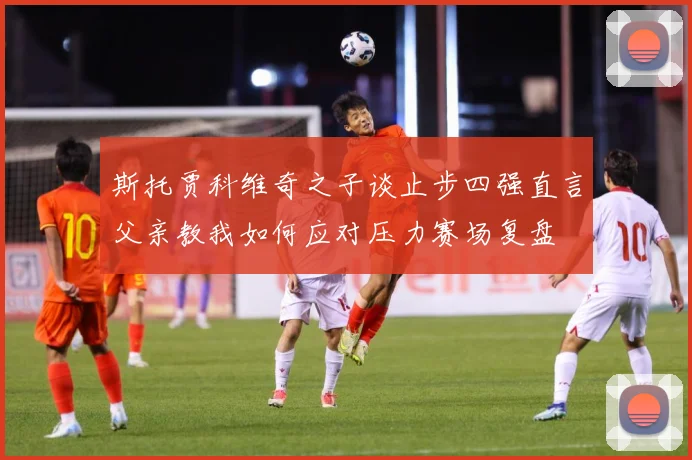 斯托贾科维奇之子谈止步四强直言父亲教我如何应对压力赛场复盘