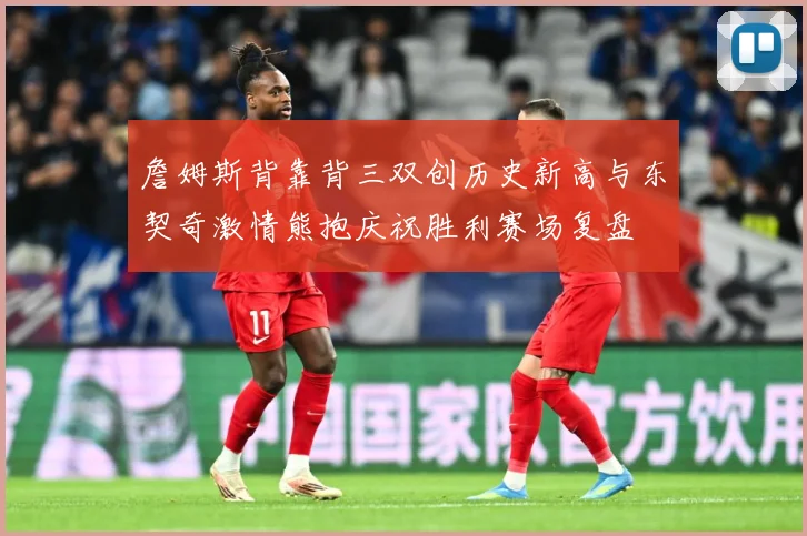 詹姆斯背靠背三双创历史新高与东契奇激情熊抱庆祝胜利赛场复盘