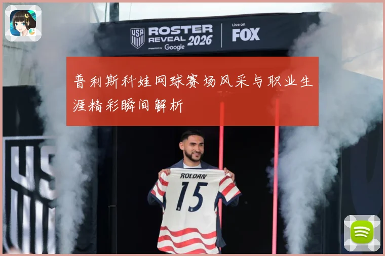 普利斯科娃网球赛场风采与职业生涯精彩瞬间解析