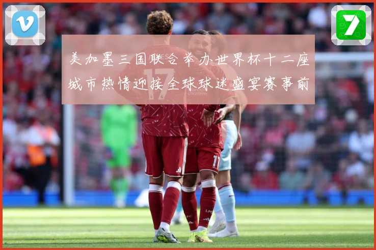 美加墨三国联合举办世界杯十二座城市热情迎接全球球迷盛宴赛事前瞻