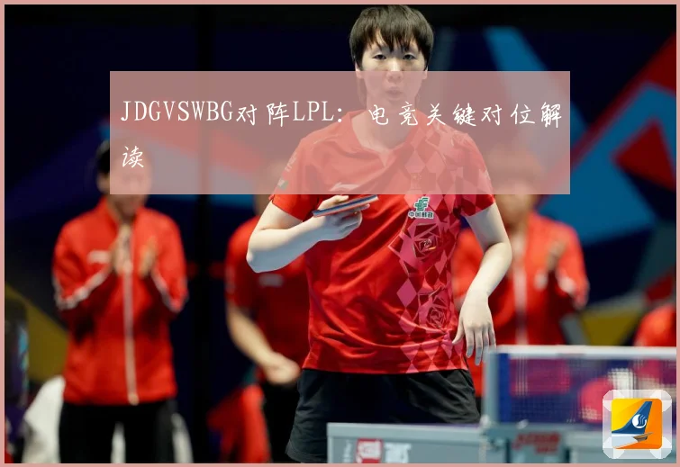 JDGVSWBG对阵LPL：电竞关键对位解读