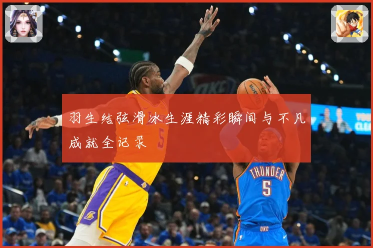 羽生结弦滑冰生涯精彩瞬间与不凡成就全记录