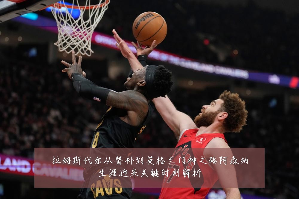 拉姆斯代尔从替补到英格兰门神之路阿森纳生涯迎来关键时刻解析